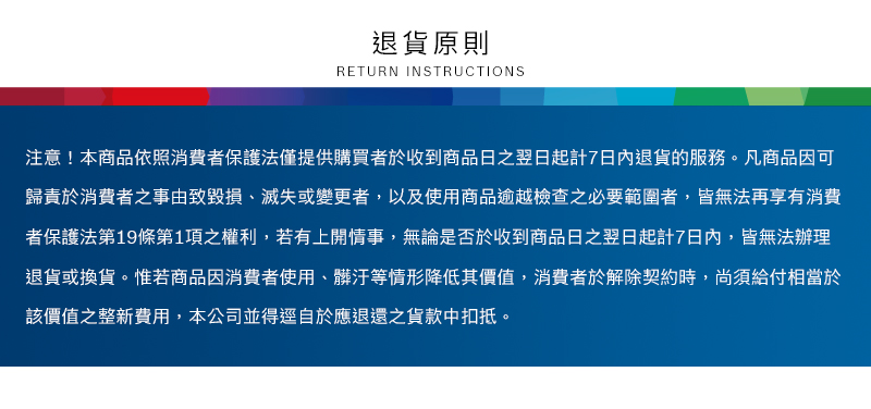 退貨原則RETURN INSTRUCTIONS注意!本商品依照消費者保護法僅提供購買者於收到商品日之翌日起計7日內退貨的服務。凡商品因可歸責於消費者之事由致毀損、滅失或變更者,以及使用商品逾越檢查之必要範圍者,皆無法再享有消費者保護法第19條第1項之權利,若有上開情事,無論是否於收到商品日之翌日起計7日內,皆無法辦理退貨或換貨。惟若商品因消費者使用、等情形降低其價值,消費者於解除契約時,尚須給付相當於該價值之整新費用,本公司並得逕自於應退還之貨款中扣抵。