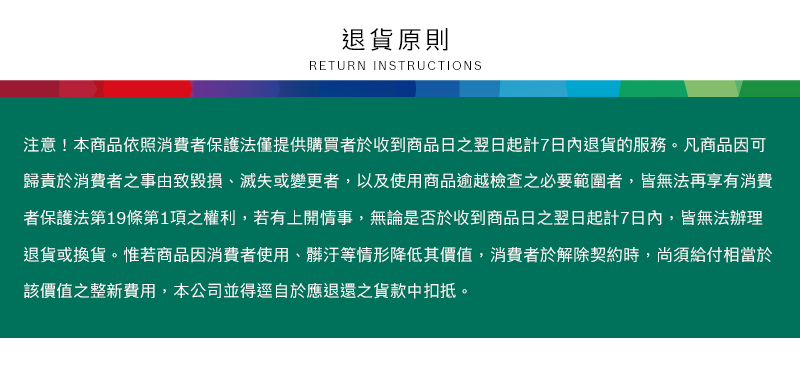 退貨原則RETURN INSTRUCTIONS注意!本商品依照消費者保護法僅提供購買者於收到商品日之翌日起計7日內退貨的服務。凡商品因可歸責於消費者之事由致毀損、滅失或變更者,以及使用商品逾越檢查之必要範圍者,皆無法再享有消費者保護法第19條第1項之權利,若有上開情事,無論是否於收到商品日之翌日起計7日內,皆無法辦理退貨或換貨。惟若商品因消費者使用、髒汙等情形降低其價值,消費者於解除契約時,尚須給付相當於該價值之整新費用,本公司並得逕自於應退還之貨款中扣抵。