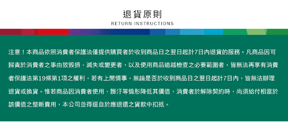 退貨原則RETURN INSTRUCTIONS注意!本商品依照消費者保護法僅提供購買者於收到商品日翌日起計7日內退貨的服務。凡商品因可歸責於消費者之事由致毀損、滅失或變更者,以及使用商品逾越檢查之必要範圍者,皆無法再享有消費者保護法第19條第1項之權利,若有上開情事,無論是否於收到商品日之翌日起計7日內,皆無法辦理退貨或換貨。惟若商品因消費者使用、髒汙等情形降低其價值,消費者於解除契約時,尚須給付相當於該價值之整新費用,本公司並得逕自於應退還之貨款中扣抵。