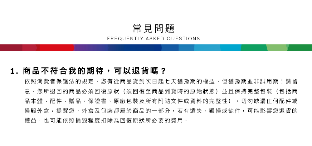 常見問題FREQUENTLY ASKED QUESTIONS1.商品不符合我的期待,可以退貨嗎?依照消費者保護法的規定,您有從商品貨到次日起七天猶豫期的權益但猶豫期並非試用期!請留意,您所退回的商品必須回復原狀(須回復至商品到貨時的原始狀態)並且保持完整包裝(包括商品本體、配件、贈品、保證書、原廠包裝及所有附隨文件或資料的完整性),切勿缺漏任何配件或損毀外盒。提醒您,外盒及包裝都屬於商品的一部分,若有遺失、毀損或缺件,可能影響您退貨的權益,也可能依照損毀程度扣除為回復原狀所必要的費用。