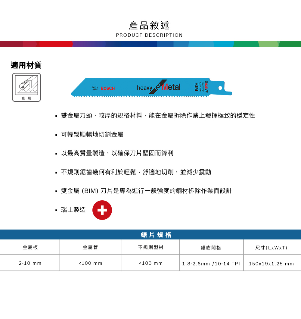 適用材質金屬產品敘述PRODUCT DESCRIPTION BOSCHheavy Metal 雙金屬刀頭、較厚的規格材料,能在金屬拆除作業上發揮極致的穩定性 可輕鬆順暢地切割金屬以最高質量製造,以確保刀片堅固而鋒利 不規則鋸齒幾何有利於輕鬆、舒適地切削,並減少震動雙金屬 (BIM 刀片是專為進行一般強度的鋼材拆除作業而設計 瑞士製造 +鋸片規格金屬板金屬管不規則型材鋸齒間格尺寸()2-10 mm100 mm100 mm1.8-2.6mm/10-14 TPI150x19x1.25 mm