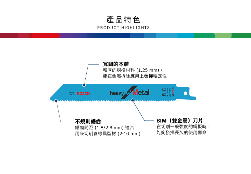 產品特色PRODUCT HIGHLIGHTS寬闊的本體較厚的規格材料 (1.25 mm),能在金屬拆除應用上發揮穩定性 BOSCHheavy Metal不規則鋸齒鋸齒間距 (1.8/2.6 mm) 適合用來切削管線與型材(2-10mm)BIM(雙金屬)刀片在切削一般強度的鋼板時,能夠發揮長久的使用壽命