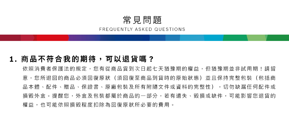 常見問題FREQUENTLY ASKED QUESTIONS1.商品不符合我的期待,可以退貨嗎?依照消費者保護法的規定,您有從商品貨到次日起七天猶豫期的權益但猶豫期並非試用期!請留意,您所退回的商品必須回復原狀(須回復至商品到貨時的原始狀態)並且保持完整包裝(包括商品本體、配件、贈品、保證書、原廠包裝及所有附隨文件或資料的完整性),切勿缺漏任何配件或損毀外盒。提醒您,外盒及包裝都屬於商品的一部分,若有遺失、毀損或缺件,可能影響您退貨的權益,也可能依照損毀程度扣除為回復原狀所必要的費用。