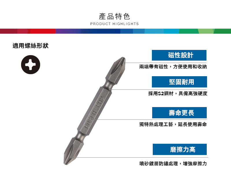 適用螺絲形狀產品特色PRODUCT HIGHLIGHTS磁性設計兩端帶有磁性,方便使用和收納堅固耐用採用S2鋼材,具備高強硬度壽命更長獨特熱處理工藝,延長使用壽命磨擦力高噴砂鍍層防鏽處理,增強摩擦力