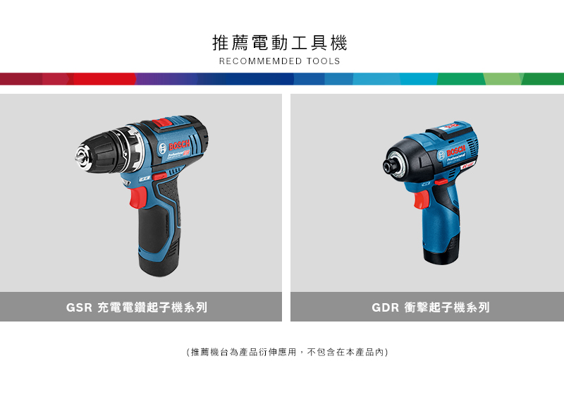 GSR 充電電鑽起子機系列推薦電動工具機RECOMMEMDED TOOLSBOSCHGDR 衝擊起子機系列(推薦機台為產品衍伸應用,不包含在本產品內)