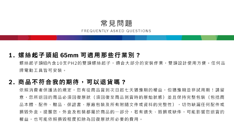常見問題FREQUENTLY ASKED QUESTIONS1. 螺絲起子頭組 65mm 可適用那些行業別?螺絲起子頭組內含10支PH2的雙頭螺絲起子,適合大部分的安裝作業,雙頭設計使用方便任何品牌電動工具皆可安裝。2.商品不符合我的期待,可以退貨嗎?依照消費者保護法的規定,您有從商品貨到次日起七天猶豫期的權益。但猶豫期並非試用期!請留意,您所退回的商品必須回復原狀(須回復至商品到貨時的原始狀態)並且保持完整包裝(包括商品本體、配件、贈品、保證書、原廠包裝及所有附隨文件或資料的完整性),切勿缺漏任何配件或損毀外盒。提醒您,外盒及包裝都屬於商品的一部分,若有遺失、毀損或缺件,可能影響您退貨的權益,也可能依照損毀程度扣除為回復原狀所必要的費用。