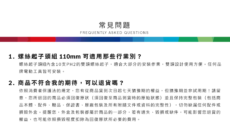 常見問題FREQUENTLY ASKED QUESTIONS1.螺絲起子頭組 110mm 可適用那些行業別?螺絲起子頭組內含10支PH2的雙頭螺絲起子,適合大部分的安裝作業,雙頭設計使用方便任何品牌電動工具皆可安裝。2.商品不符合我的期待,可以退貨嗎?依照消費者保護法的規定,您有從商品貨到次日起七天猶豫期的權益。但猶豫期並非試用期!請留意,您所退回的商品必須回復原狀(須回復至商品到貨時的原始狀態)並且保持完整包裝(包括商品本體、配件、贈品、保證書、原廠包裝及所有附隨文件或資料的完整性),切勿缺漏任何配件或損毀外盒。提醒您,外盒及包裝都屬於商品的一部分,若有遺失、毀損或缺件,可能影響您退貨的權益,也可能依照損毀程度扣除為回復原狀所必要的費用。