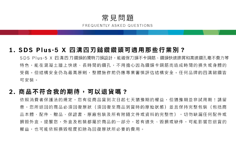 常見問題FREQUENTLY ASKED QUESTIONS1. SDS Plus-5  四溝四鎚鑽鑽頭可適用那些行業別?SDS Plus-5 X 四溝鑽頭的獨特刀頭設計,能確保刀頭不卡鋼筋鑽頭快速排屑和高速鑽孔毫不費力等特色,能在混凝土牆上快速、長時間的鑽孔,不用擔心因為鑽頭卡鋼筋而造成時間的損失或身體的受傷但結構安全仍為最高原則,整體施作前仍應專業審慎評估結構安全。任何品牌的四溝鎚鑽皆可安裝。2.商品不符合我的期待,可以退貨嗎?依照消費者保護法的規定,您有從商品貨到次日起七天猶豫期的權益。但猶豫期並非試用期!請留意,您所退回的商品必須回復原狀(須回復至商品到貨時的原始狀態)並且保持完整包裝(包括商品本體、配件、贈品、保證書、原廠包裝及所有附隨文件或資料的完整性),切勿缺漏任何配件或損毀外盒。提醒您,外盒及包裝都屬於商品的一部分,若有遺失、毀損或缺件,可能影響您退貨的權益,也可能依照損毀程度扣除為回復原狀所必要的費用。