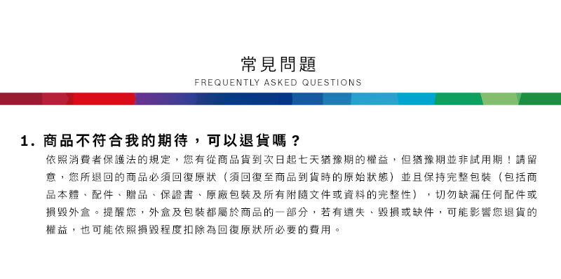 常見問題FREQUENTLY ASKED QUESTIONS1.商品不符合我的期待,可以退貨嗎?依照消費者保護法的規定,您有從商品貨到次日起七天猶豫期的權益但猶豫期並非試用期!請留意,您所退回的商品必須回復原狀(須回復至商品到貨時的原始狀態)並且保持完整包裝(包括商品本體配件、贈品、保證書、原廠包裝及所有附隨文件或資料的完整性),切勿缺漏任何配件或損毀外盒。提醒您,外盒及包裝都屬於商品的一部分,若有遺失、毀損或缺件,可能影響您退貨的權益,也可能依照損毀程度扣除為回復原狀所必要的費用。