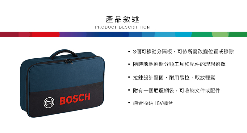 產品敘述PRODUCT DESCRIPTION 3個可移動分隔板,可依所需改變位置或移除隨時隨地輕鬆分類工具和配件的理想選擇 拉鍊設計堅固,耐用易拉,取放輕鬆BOSCH附有一個尼龍網袋,可收納文件或配件適合收納18V機台