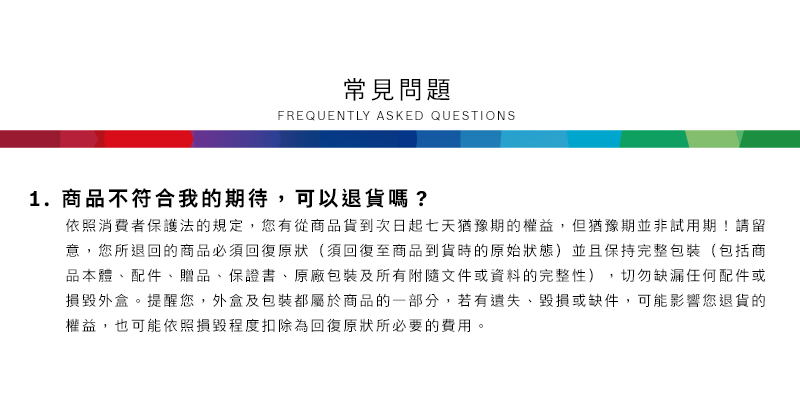 常見問題FREQUENTLY ASKED QUESTIONS1.商品不符合我的期待,可以退貨嗎?依照消費者保護法的規定,您有從商品貨到次日起七天猶豫期的權益但猶豫期並非試用期!請留意,您所退回的商品必須回復原狀(須回復至商品到貨時的原始狀態)並且保持完整包裝(包括商品本體、配件、贈品、保證書、原廠包裝及所有附隨文件或資料的完整性),切勿缺漏任何配件或損毀外盒。提醒您,外盒及包裝都屬於商品的一部分,若有遺失、毀損或缺件,可能影響您退貨的權益,也可能依照損毀程度扣除為回復原狀所必要的費用。