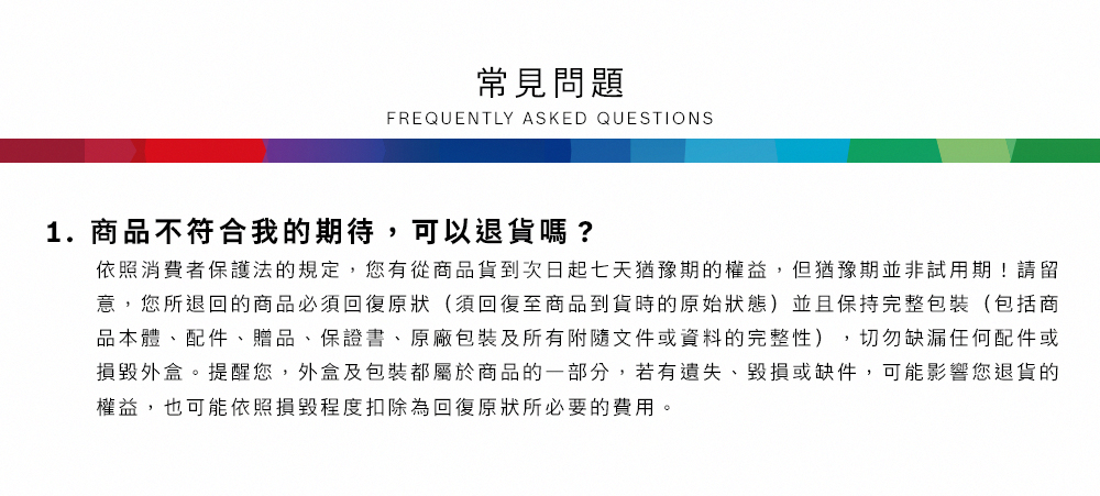 常見問題FREQUENTLY ASKED QUESTIONS1.商品不符合我的期待,可以退貨嗎?依照消費者保護法的規定,您有從商品貨到次日起七天猶豫期的權益但猶豫期並非試用期!請留意,您所退回的商品必須回復原狀(須回復至商品到貨時的原始狀態)並且保持完整包裝(包括商品本體、配件、贈品、保證書、原廠包裝及所有附隨文件或資料的完整性),切勿缺漏任何配件或損毀外盒。提醒您,外盒及包裝都屬於商品的一部分,若有遺失、毀損或缺件,可能影響您退貨的權益,也可能依照損毀程度扣除為回復原狀所必要的費用。