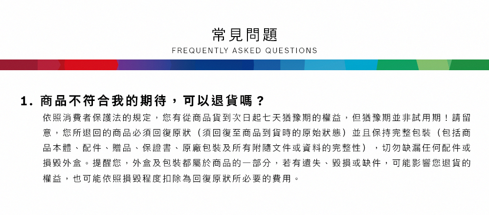 常見問題FREQUENTLY ASKED QUESTIONS1.商品不符合我的期待,可以退貨嗎?依照消費者保護法的規定,您有從商品貨到次日起七天猶豫期的權益,但猶豫期並非試用期!請留意,您所退回的商品必須回復原狀(須回復至商品到貨時的原始狀態)並且保持完整包裝(包括商品本體、配件、贈品、保證書、原廠包裝及所有附隨文件或資料的完整性),切勿缺漏任何配件或損毀外盒。提醒您,外盒及包裝都屬於商品的一部分,若有遺失、毀損或缺件,可能影響您退貨的權益,也可能依照損毀程度扣除為回復原狀所必要的費用。