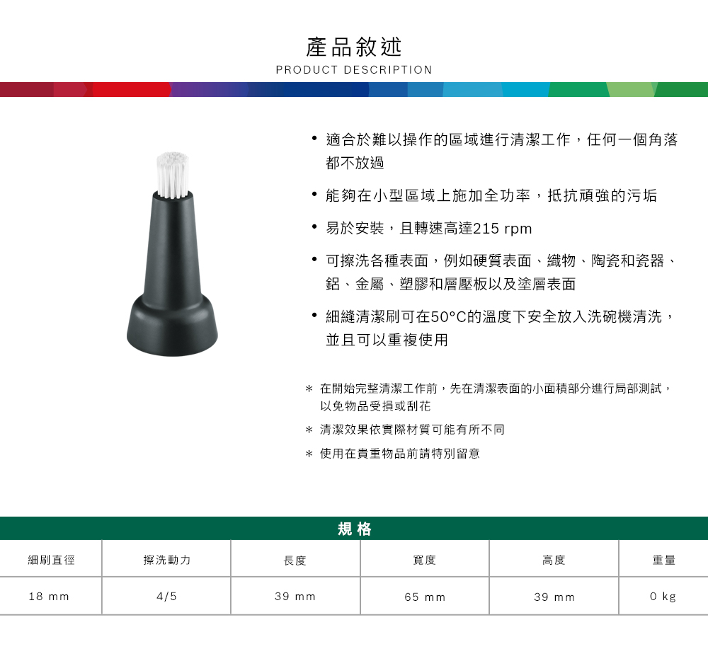 產品敘述PRODUCT DESCRIPTION適合於難以操作的區域進行清潔工作,任何一個角落都不放過 能夠在小型區域上施加全功率,抵抗頑強的污垢 易於安裝,且轉速高達215 rpm可擦洗各種表面,例如硬質表面、織物、陶瓷和瓷器、鋁、金屬、塑膠和層壓板以及塗層表面細縫清潔刷可在5°C的溫度下安全放入洗碗機清洗,並且可以重複使用* 在開始完整清潔工作前,先在清潔表面的小面積部分進行局部測試,以免物品受損或刮花* 清潔效果依實際材質可能有所不同* 使用在貴重物品前請特別留意規格細刷直徑擦洗動力長度寬度高度重量18 mm4/539 mm65 mm39 mm0 kg