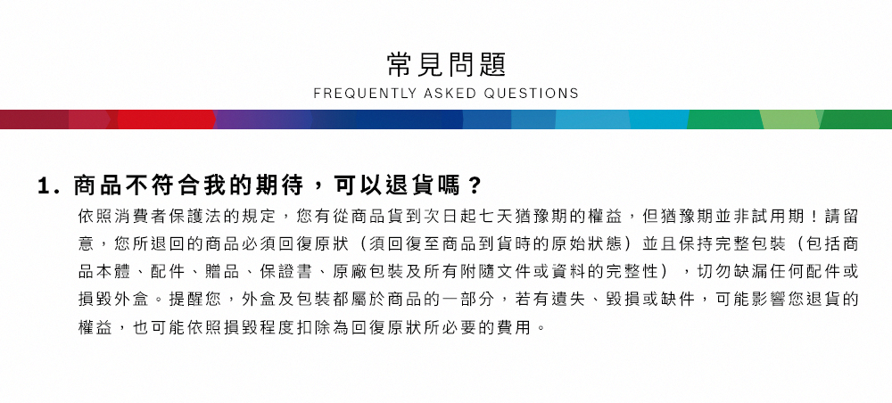常見問題FREQUENTLY ASKED QUESTIONS1.商品不符合我的期待,可以退貨嗎?依照消費者保護法的規定,您有從商品貨到次日起七天猶豫期的權益,但猶豫期並非試用期!請留意,您所退回的商品必須回復原狀(須回復至商品到貨時的原始狀態)並且保持完整包裝(包括商品本體、配件、贈品、保證書、原廠包裝及所有附隨文件或資料的完整性),切勿缺漏任何配件或損毀外盒。提醒您,外盒及包裝都屬於商品的一部分,若有遺失、毀損或缺件,可能影響您退貨的權益,也可能依照損毀程度扣除為回復原狀所必要的費用。
