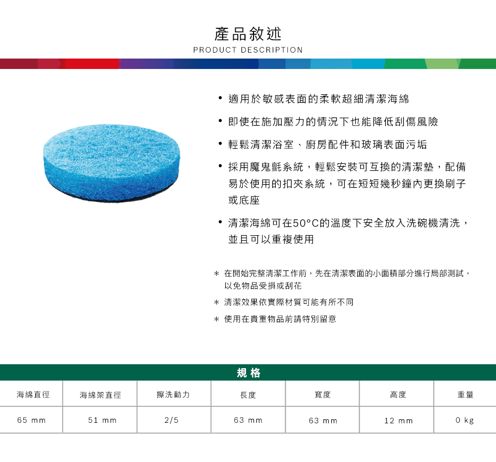 產品敘述PRODUCT DESCRIPTION適用於敏感表面的柔軟超細清潔海綿即使在施加壓力的情況下也能降低刮傷風險 輕鬆清潔浴室、廚房配件和玻璃表面污垢採用魔鬼氈系統,輕鬆安裝可互換的清潔墊,配備易於使用的扣系統,可在短短幾秒鐘更換刷子或底座清潔海綿可在5°C的溫度下安全放入洗碗機清洗,並且可以重複使用* 在開始完整清潔工作前,先在清潔表面的小面積部分進行局部測試,以免物品受損或刮花* 清潔效果依實際材質可能有所不同* 使用在貴重物品前請特別留意規格海綿直徑海綿架直徑擦洗動力長度寬度高度重量65 51 mm2/563 mm63 mm12 mm0 kg