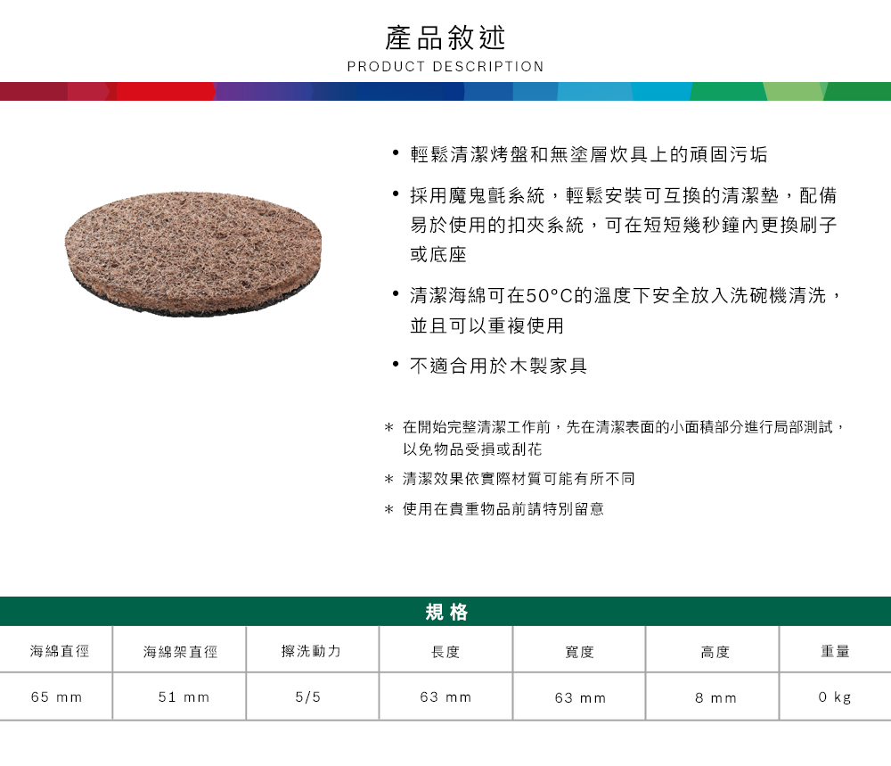 產品敘述PRDUCT DESCRIPTION輕鬆清潔烤盤和無塗層炊具上的頑固污垢採用魔鬼氈系統,輕鬆安裝可互換的清潔墊,配備易於使用的扣夾系統,可在短短幾秒鐘更換刷子或底座清潔海綿可在50°C的溫度下安全放入洗碗機清洗,並且可以重複使用 不適合用於木製家具* 在開始完整清潔工作前,先在清潔表面的小面積部分進行局部測試,以免物品受損或刮花* 清潔效果依實際材質可能有所不同* 使用在貴重物品前請特別留意規格海綿直徑海綿架直徑擦洗動力長度寬度高度重量65 51 mm5/563 mm63 mm8 mmO kg
