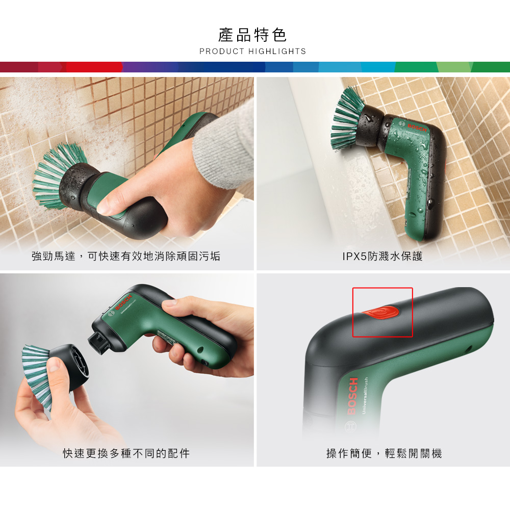 產品特色PRODUCT HIGHLIGHTS強勁馬達,可快速有效地消除頑固污垢IPX5防濺水保護BOSCH快速更換多種不同的配件操作簡便,輕鬆開關機