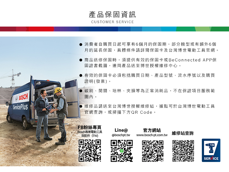 產品保固資訊CUSTOMER SERVICEBOSCHServicePlus消費者自購買日起可享有6個月的保固期,部分機型或有額外6個月的延長保固,具體條件請詳閱保固卡及台灣博世電動工具官網。商品送修保固時,須提供有效的保固卡或BeConnected APP保固證書截圖,連同產品送至博世授權維修中心。有效的保固卡必須包括購買日期、產品型號、流水序號以及購買證明(發票)。碳刷、開關、培林、夾頭等為正常消耗品,不在保證項目服務範圍內。維修品請送至台灣博世授權維修站,據點可於台灣博世電動工具官網查詢,或掃描下方QR Code。FB粉絲專頁Bosch專業電動工具與配件(TW)Line@官方網站維修站查詢@boschpt.twwww.bosch-pt.com.twSERVICE