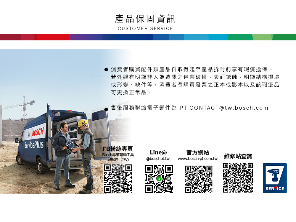 BOSCHServicePlus產品保固資訊CUSTOMER SERVICE● 消費者購買配件類產品自取得起至產品拆封前享有瑕疵擔保。若外觀有明顯非人為造成之包裝破損、表面銹蝕、明顯結構損壞或形變、缺件等,消費者憑購買發票正本或影本以及該瑕疵品可更換正常品。售後服務聯絡電子郵件為 PT.CONTACT@tw.bosch.comFB粉絲專頁Bosch專業電動工具Line@官方網站維修站查詢配件(TW@boschpt.twwww.bosch-pt.com.twSERVICE